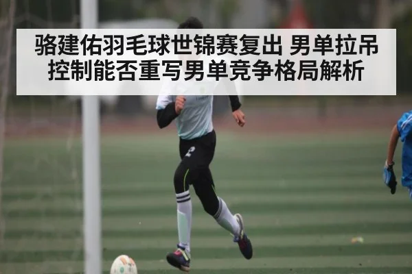 骆建佑羽毛球世锦赛复出 男单拉吊控制能否重写男单竞争格局解析