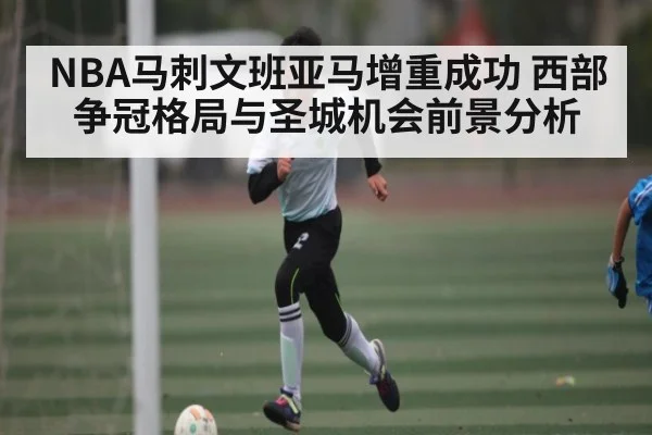 NBA马刺文班亚马增重成功 西部争冠格局与圣城机会前景分析