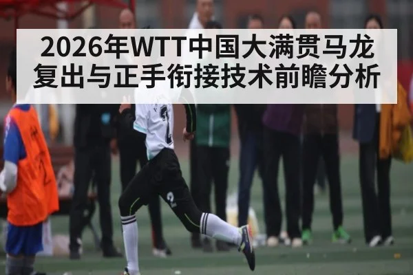 2026年WTT中国大满贯马龙复出与正手衔接技术前瞻分析