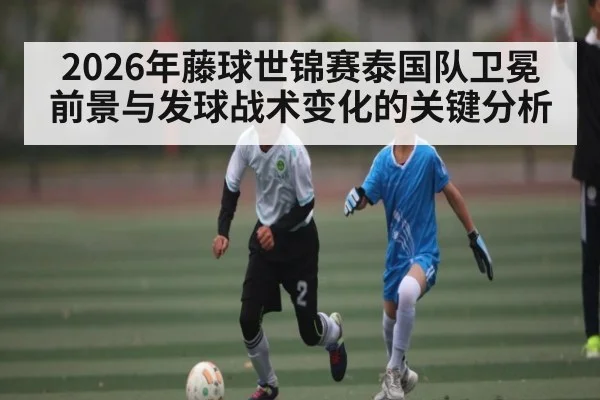 2026年藤球世锦赛泰国队卫冕前景与发球战术变化的关键分析